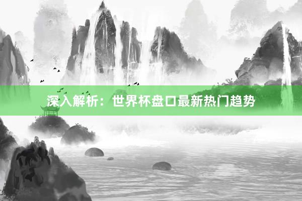 深入解析：世界杯盘口最新热门趋势
